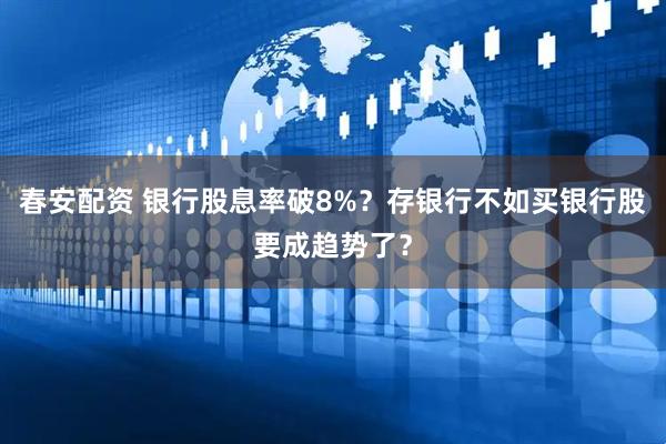 春安配资 银行股息率破8%？存银行不如买银行股要成趋势了？