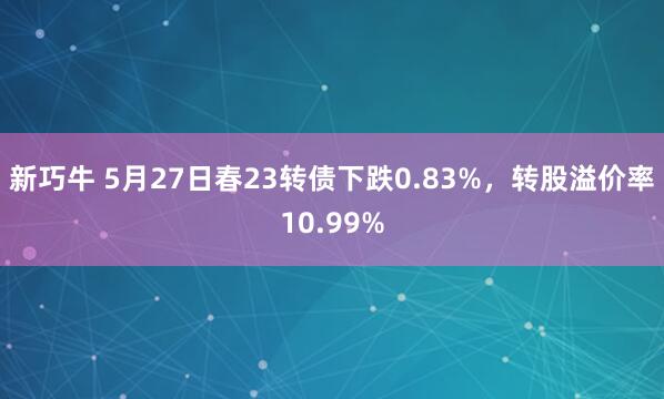 新巧牛 5月27日春23转债下跌0.83%，转股溢价率10.99%