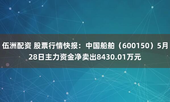 伍洲配资 股票行情快报：中国船舶（600150）5月28日主力资金净卖出8430.01万元