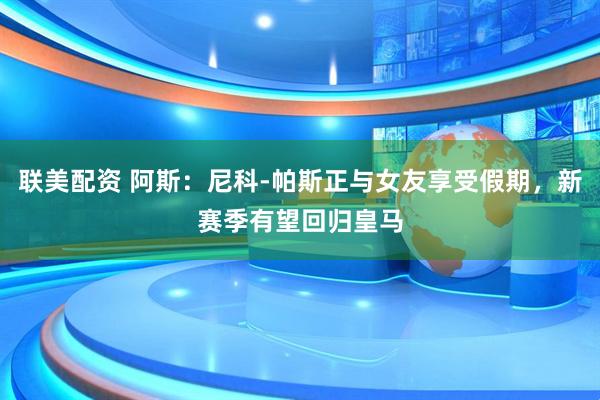 联美配资 阿斯：尼科-帕斯正与女友享受假期，新赛季有望回归皇马