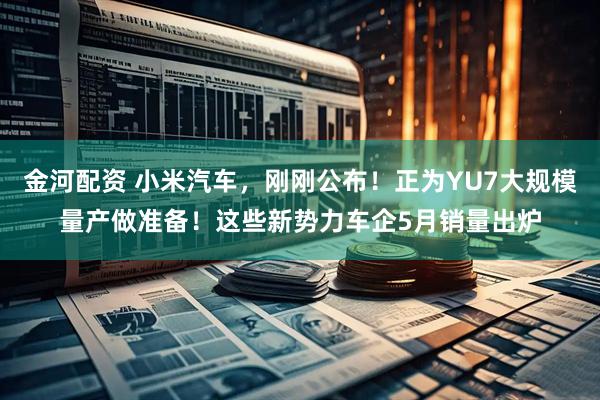 金河配资 小米汽车，刚刚公布！正为YU7大规模量产做准备！这些新势力车企5月销量出炉