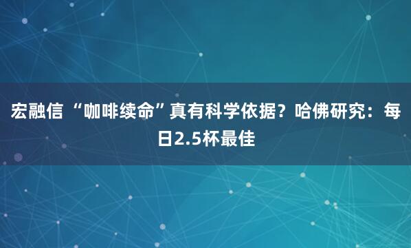 宏融信 “咖啡续命”真有科学依据？哈佛研究：每日2.5杯最佳