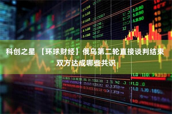 科创之星 【环球财经】俄乌第二轮直接谈判结束 双方达成哪些共识