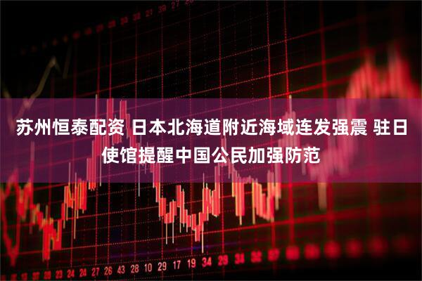 苏州恒泰配资 日本北海道附近海域连发强震 驻日使馆提醒中国公民加强防范