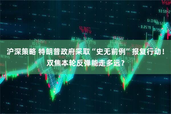 沪深策略 特朗普政府采取“史无前例”报复行动！双焦本轮反弹能走多远？