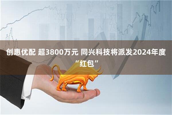 创惠优配 超3800万元 同兴科技将派发2024年度“红包”