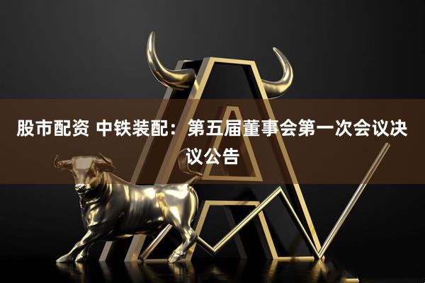 股市配资 中铁装配：第五届董事会第一次会议决议公告