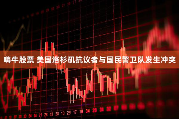 嗨牛股票 美国洛杉矶抗议者与国民警卫队发生冲突
