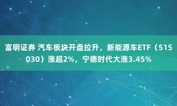 富明证券 汽车板块开盘拉升，新能源车ETF（515030）涨超2%，宁德时代大涨3.45%