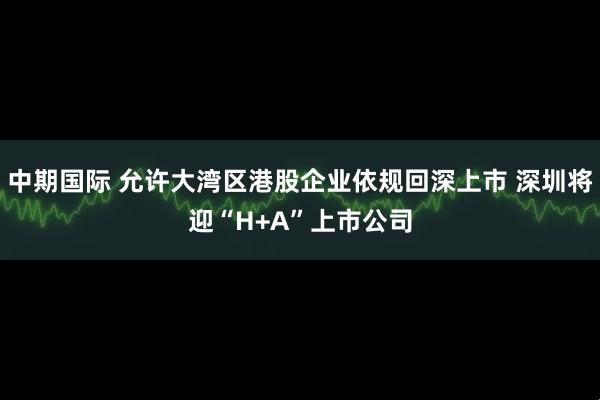 中期国际 允许大湾区港股企业依规回深上市 深圳将迎“H+A”上市公司