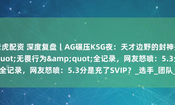 老虎配资 深度复盘丨AG碾压KSG夜：天才边野的封神秀 vs 发育路&quot;无畏行为&quot;全记录，网友怒喷：5.3分是充了SVIP？_选手_团队_失误