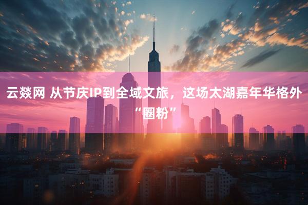 云燚网 从节庆IP到全域文旅，这场太湖嘉年华格外“圈粉”