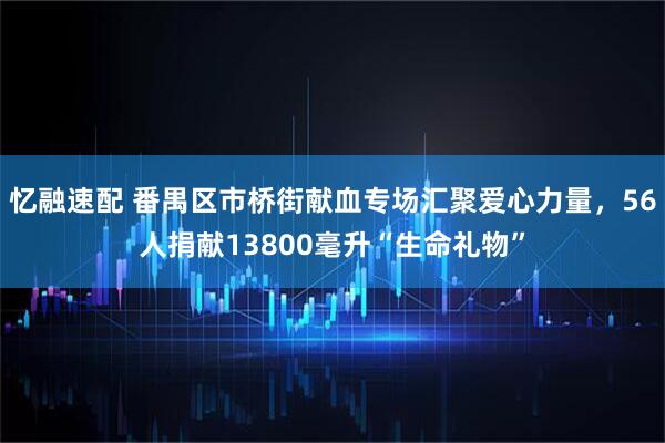 忆融速配 番禺区市桥街献血专场汇聚爱心力量，56人捐献13800毫升“生命礼物”