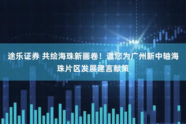 途乐证券 共绘海珠新画卷！邀您为广州新中轴海珠片区发展建言献策