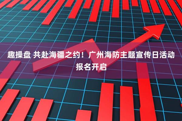 趣操盘 共赴海疆之约！广州海防主题宣传日活动报名开启