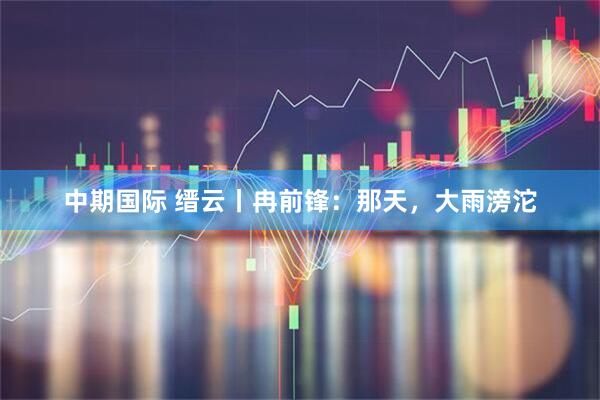 中期国际 缙云丨冉前锋：那天，大雨滂沱