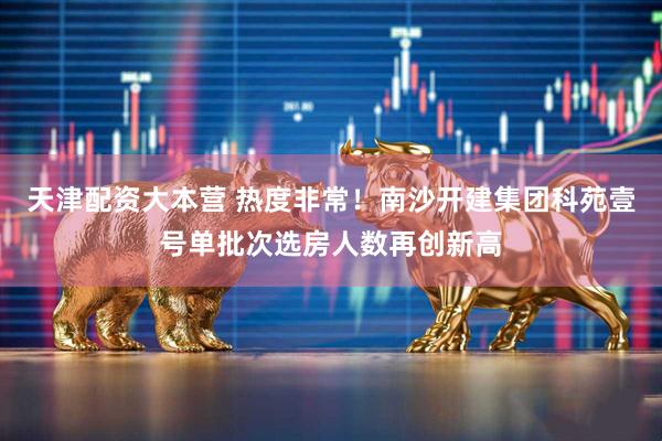 天津配资大本营 热度非常！南沙开建集团科苑壹号单批次选房人数再创新高