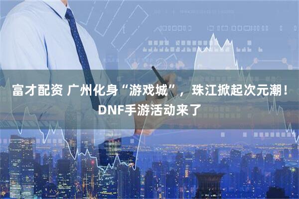 富才配资 广州化身“游戏城”，珠江掀起次元潮！DNF手游活动来了