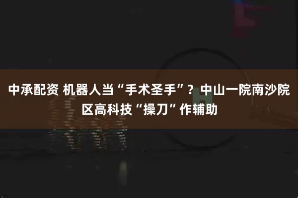 中承配资 机器人当“手术圣手”？中山一院南沙院区高科技“操刀”作辅助