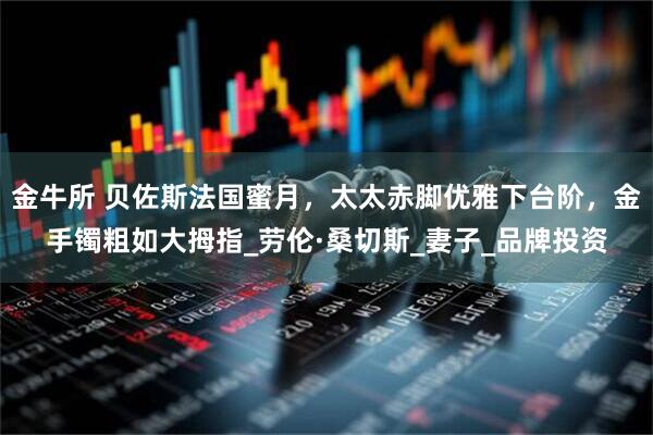 金牛所 贝佐斯法国蜜月，太太赤脚优雅下台阶，金手镯粗如大拇指_劳伦·桑切斯_妻子_品牌投资