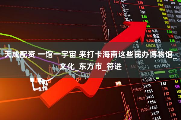 天成配资 一馆一宇宙 来打卡海南这些民办博物馆_文化_东方市_符进