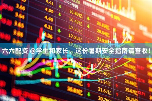 六六配资 @学生和家长，这份暑期安全指南请查收！