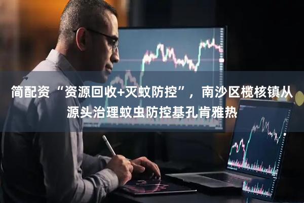 简配资 “资源回收+灭蚊防控”，南沙区榄核镇从源头治理蚊虫防控基孔肯雅热