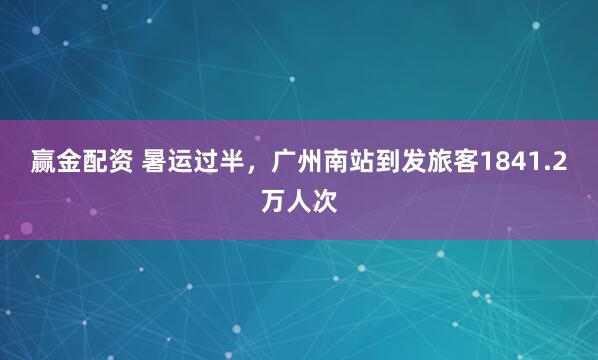 赢金配资 暑运过半，广州南站到发旅客1841.2万人次
