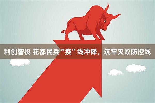 利创智投 花都民兵“疫”线冲锋，筑牢灭蚊防控线