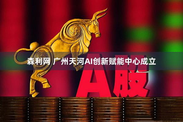 森利网 广州天河AI创新赋能中心成立