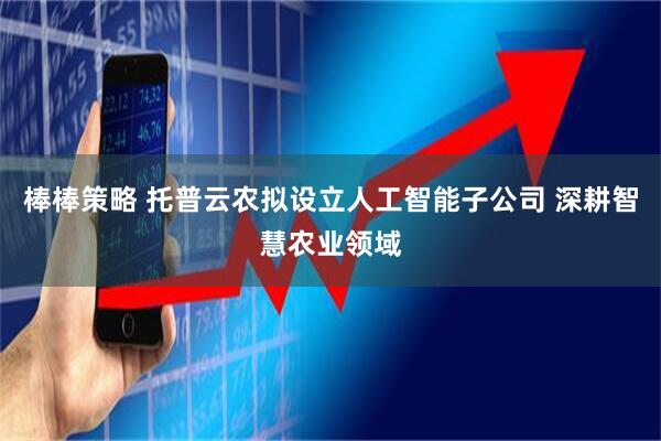 棒棒策略 托普云农拟设立人工智能子公司 深耕智慧农业领域