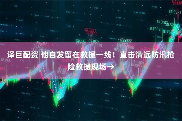 泽巨配资 他自发留在救援一线！直击清远防汛抢险救援现场→