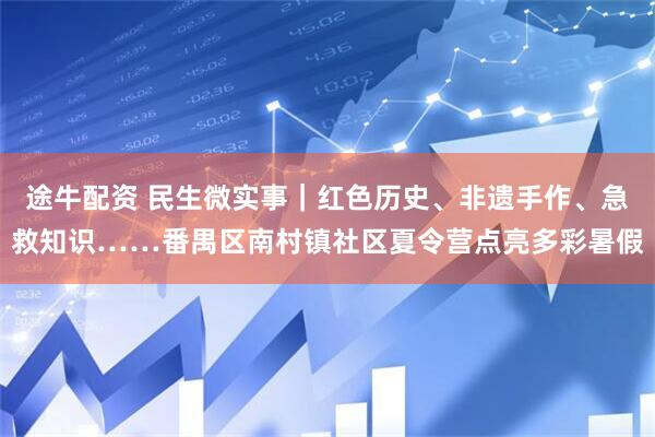 途牛配资 民生微实事｜红色历史、非遗手作、急救知识……番禺区南村镇社区夏令营点亮多彩暑假