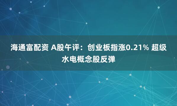 海通富配资 A股午评：创业板指涨0.21% 超级水电概念股反弹