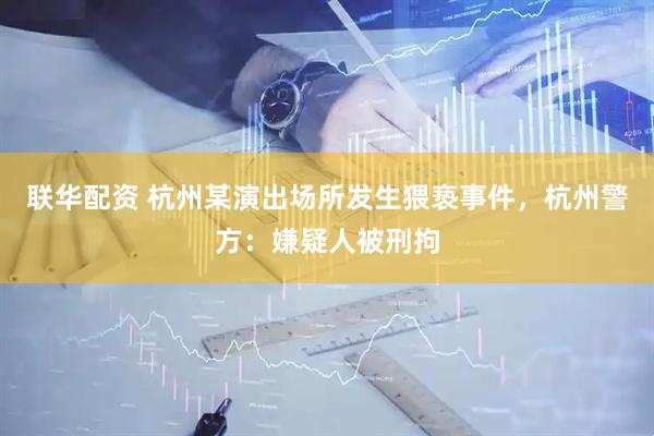联华配资 杭州某演出场所发生猥亵事件，杭州警方：嫌疑人被刑拘