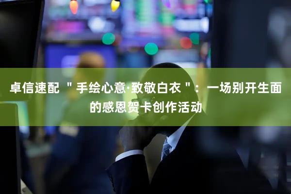 卓信速配 ＂手绘心意·致敬白衣＂：一场别开生面的感恩贺卡创作活动