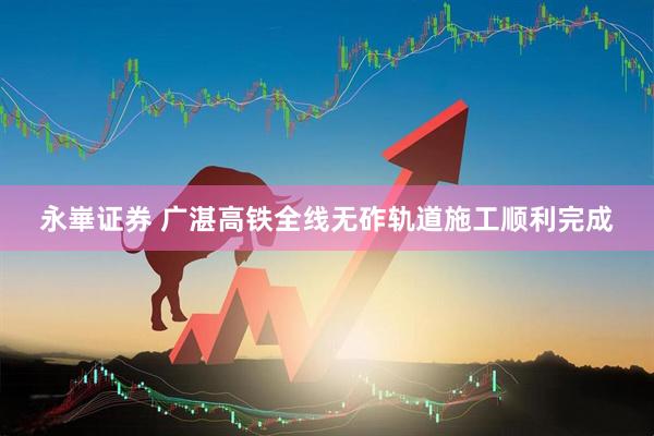 永崋证券 广湛高铁全线无砟轨道施工顺利完成
