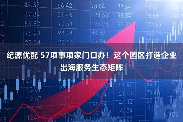 纪源优配 57项事项家门口办！这个园区打造企业出海服务生态矩阵