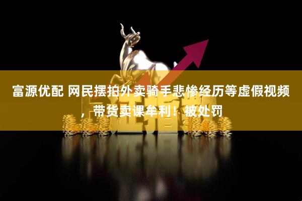 富源优配 网民摆拍外卖骑手悲惨经历等虚假视频，带货卖课牟利！被处罚