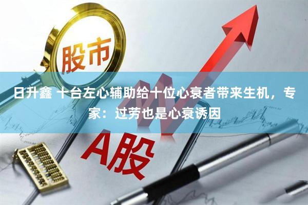 日升鑫 十台左心辅助给十位心衰者带来生机，专家：过劳也是心衰诱因